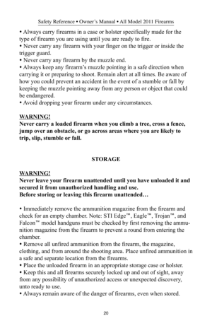 Page 2020
Safety Reference • Owner’s Manual • All Model 2011 Firearms
• Always carry firearms in a case or holster specifically made for the
type of firearm you are using until you are ready to fire.
• Never carry any firearm with your finger on the trigger or inside the
trigger guard.
• Never carry any firearm by the muzzle end.
• Always keep any firearm’s muzzle pointing in a safe direction when
carrying it or preparing to shoot. Remain alert at all times. Be aware of
how you could prevent an accident in the...