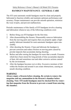 Page 2828
Safety Reference • Owner’s Manual • All Model 2011 Firearms
HANDGUN MAINTENANCE - GENERAL CARE
The STI semi-automatic model handguns must be clean and properly
lubricated to function reliably and maintain optimum performance and
accuracy. Proper maintenance can provide smooth operation, minimize
the wear of parts, and prevent malfunctions.
Periodic maintenance of this family of STI handguns involve cleaning
and lubrication whenever any of the following conditions exist:
1.Before firing you STI handgun...