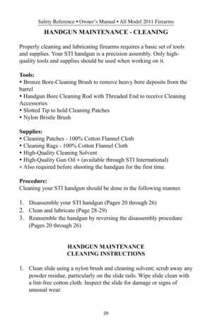 Page 2929
Safety Reference • Owner’s Manual • All Model 2011 Firearms
HANDGUN MAINTENANCE - CLEANING
Properly cleaning and lubricating firearms requires a basic set of tools
and supplies. Your STI handgun is a precision assembly. Only high-
quality tools and supplies should be used when working on it.
Tools:
• Bronze Bore-Cleaning Brush to remove heavy bore deposits from the
barrel
• Handgun Bore Cleaning Rod with Threaded End to receive Cleaning
Accessories
• Slotted Tip to hold Cleaning Patches
• Nylon...