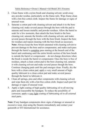 Page 3030
Safety Reference • Owner’s Manual • All Model 2011 Firearms
2.Clean frame with a nylon brush and cleaning solvent; scrub away
any powder residue, particularly on the frame rails. Wipe frame clean
with a lint-free cotton cloth. Inspect the frame for damage or signs of
unusual wear.
3.Saturate a cotton pad with cleaning solvent and attach it to the bore
cleaning rod; make several passes through the bore with the pad to
saturate and loosen metallic and powder residues. Allow the barrel to
soak for a few...