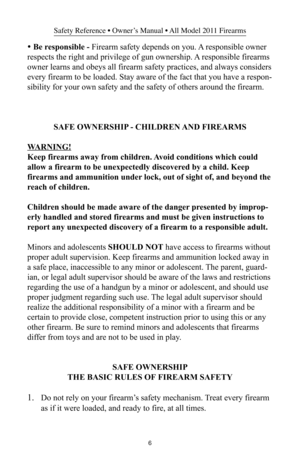 Page 66
Safety Reference • Owner’s Manual • All Model 2011 Firearms
• Be responsible - Firearm safety depends on you. A responsible owner
respects the right and privilege of gun ownership. A responsible firearms
owner learns and obeys all firearm safety practices, and always considers
every firearm to be loaded. Stay aware of the fact that you have a respon-
sibility for your own safety and the safety of others around the firearm.
SAFE OWNERSHIP - CHILDREN AND FIREARMS
WARNING!
Keep firearms away from...