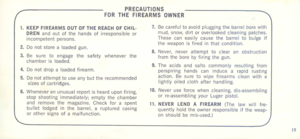 Page 14
PRECAUTIONS

FORTHEFIREARMSOWNER
1.KEEP
FIREARMSOUTOFTHE
REACH
OFCHIL-
DRENandoutofthehandsofirresponsibleor
incompetentpersons.
2.Donotstorealoadedgun.
3.Besuretoengagethesafetywheneverthe
chamberisloaded.
4.Donotdropaloadedfirearm.
5.Donotattempttouseanybuttherecommended
sizesofcartridges.
6.Wheneveranunusualreportishearduponfiring,
stopshootingimmediately;emptythechamber
andremovethemagazine.Checkforaspent
bulletlodgedinthebarrel,arupturedcasing
orothersignsofamalfunction....