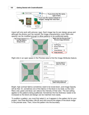 Page 102Getting Started with CreativeStudio®
102
Import will only work with pictures (.jpg). Each image has its own design group and
although the photos cant be resized, the image characteristics (color filters and
opacity) can be modified enough to allow patterns to be auditioned easily.
Right click in an open space in the Preview area to find the Image Attributes feature.
Bright, high contrast fabrics sometimes need to be toned down, and Image Opacity
will do that. Or, sometimes one of the fabrics in the block...