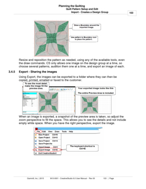 Page 103Quilt Pattern Setup and Edit103
Gammill, Inc. | 2015             M-S-0001 - CreativeStudio 6.0 User Manual -  Rev 00                 103   |  Page Planning the Quilting
Import - Creates a Design Group
Resize and reposition the pattern as needed, using any of the available tools, even
the draw commands. CS only allows one image on the design group at a time, so
choose several patterns, audition them one at a time, and export an image of each.  
3.4.5 Export - Sharing the images
Using Export, the images...