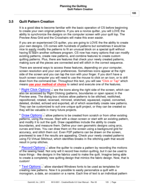 Page 105Quilt Pattern Creation105
Gammill, Inc. | 2015             M-S-0001 - CreativeStudio 6.0 User Manual -  Rev 00                 105   |  Page Planning the Quilting
 
3.5 Quilt Pattern Creation
It is a good idea to become familiar with the basic operation of CS before beginning
to create your own original patterns. If you are a novice quilter, you will LOVE the
ability to synchronize the designs on the computer screen with your quilt top. The
Preview Area Grid and the Crosshairs will make this even easier....
