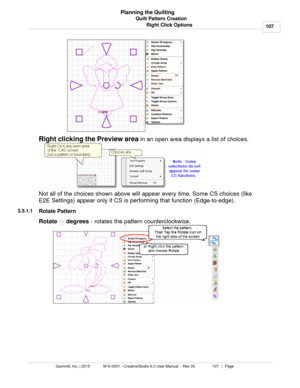 Page 107Quilt Pattern Creation107
Gammill, Inc. | 2015             M-S-0001 - CreativeStudio 6.0 User Manual -  Rev 00                 107   |  Page Planning the Quilting
Right Click Options
Right clicking the Preview area  in an open area displays a list of choices. 
Not all of the choices shown above will appear every time. Some CS choices (like
E2E Settings) appear only if CS is performing that function (Edge-to-edge). 
3.5.1.1
Rotate Pattern
Rotate  xx
 degrees
 - rotates the pattern counterclockwise.  