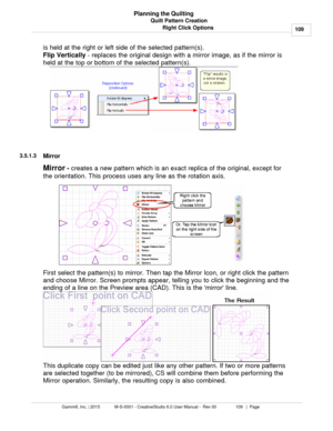 Page 109Quilt Pattern Creation109
Gammill, Inc. | 2015             M-S-0001 - CreativeStudio 6.0 User Manual -  Rev 00                 109   |  Page Planning the Quilting
Right Click Options
is held at the right or left side of the selected pattern(s). 
Flip Vertically  - replaces the original design with a mirror image, as if the mirror is
held at the top or bottom of the selected pattern(s).
 
 
3.5.1.3
Mirror
Mirror  -
 creates a new pattern which is an exact replica of the original, except for
the...