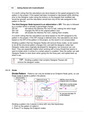 Page 118Getting Started with CreativeStudio®
118
It is worth noting that the calculations are done based on the speed assigned to the
pattern in the project. If the speed had been increased or decreased while stitching 
prior to the Designer node (using the buttons on the keypad) that modified rate
would be ignored, and the calculation would look only at the rate assigned to the
pattern in the list. 
  
The third Designer Node keyword is an abbreviation = SPI . This also is followed
by a number which is actually...