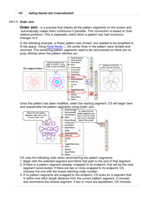 Page 120Getting Started with CreativeStudio®
120
3.5.1.11
Order Join
Order Join  - is a process that checks all the pattern segments on the screen and
 automatically makes them continuous if possible. This connection is based on their
relative positions. This is especially useful when a pattern has had numerous
changes to it.
In the following example, a flower pattern was chosen, but needed to be simplified to
fit the space. Using  Node Mode
, the center lines in the pattern were divided and
removed. The...