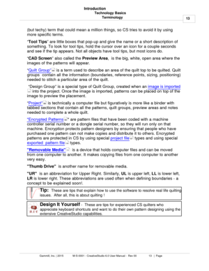 Page 13Technology Basics13
Gammill, Inc. | 2015             M-S-0001 - CreativeStudio 6.0 User Manual -  Rev 00                 13   |  Page Introduction
Terminology
(but techy) term that could mean a million things, so CS tries to avoid it by using
more specific terms. 
“ Tool
 Tips
” are little boxes that pop-up and give the name or a short description of
something. To look for tool tips, hold the cursor over an icon for a couple seconds
and see if the tip appears. Not all objects have tool tips, but most...