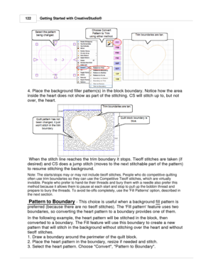 Page 122Getting Started with CreativeStudio®
122
4. Place the background filler pattern(s) in the block boundary. Notice how the area
inside the heart does not show as part of the stitching. CS will stitch up to, but not
over, the heart.
 When the stitch line reaches the trim boundary it stops. Tieoff stitches are taken (if
desired) and CS does a jump stitch (moves to the next stitchable part of the pattern)
to resume stitching the background. 
Note: The starts/stops may or may not include tieoff stitches....