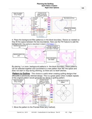 Page 123Quilt Pattern Creation123
Gammill, Inc. | 2015             M-S-0001 - CreativeStudio 6.0 User Manual -  Rev 00                 123   |  Page Planning the Quilting
Right Click Options
4. Place the background filler pattern(s) in the block boundary. Resize as needed so
they fill the space between the two boundaries. Now use the Fill Feature to add the
background.  This method is described in detail in  Fill Pattern
.  
By placing 1 or more  background patterns in  the block boundary, these patterns
can be...