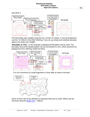 Page 125Quilt Pattern Creation125
Gammill, Inc. | 2015             M-S-0001 - CreativeStudio 6.0 User Manual -  Rev 00                 125   |  Page Planning the Quilting
Right Click Options
and stitch it.
If the boundary was created using the four corners of a block, it may be tempting to
use this  for Stitch-in-the-Ditch finishing. If you do, go slowly and carefully because
seams are rarely ever straight.    
 Boundary to Trim -  In this example a background fill pattern will be used. The
boundary around the...