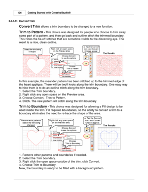 Page 126Getting Started with CreativeStudio®
126
3.5.1.14
ConvertTrim
Convert Trim  
allows a trim boundary to be changed to a new function.
Trim to Pattern  - 
This choice was designed for people who choose to trim away
some part of a pattern, and then go back and outline stitch the trimmed boundary.
This hides the tie-off stitches that are sometime visible to the discerning eye. The
result is a nice, clean outline.
In this example, the meander pattern has been stitched up to the trimmed edge of
the heart...