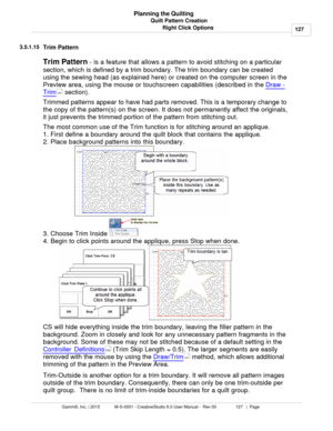 Page 127Quilt Pattern Creation127
Gammill, Inc. | 2015             M-S-0001 - CreativeStudio 6.0 User Manual -  Rev 00                 127   |  Page Planning the Quilting
Right Click Options
3.5.1.15
Trim Pattern
Trim Pattern  - is a feature that allows a pattern to avoid stitching on a particular
section, which is defined by a trim boundary. The trim boundary can be created
using the sewing head (as explained here) or created on the computer screen in the
Preview area, using the mouse or touchscreen...