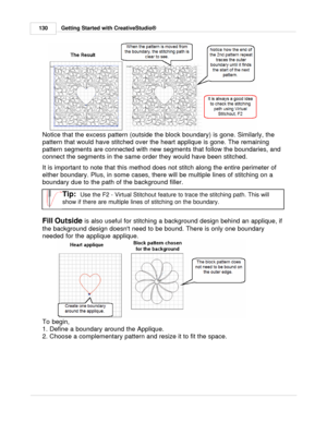 Page 130Getting Started with CreativeStudio®
130
Notice that the excess pattern (outside the block boundary) is gone. Similarly, the
pattern that would have stitched over the heart applique is gone. The remaining
pattern segments are connected with new segments that follow the boundaries, and
connect the segments in the same order they would have been stitched. 
It is important to note that this method does not stitch along the entire perimeter of
either boundary. Plus, in some cases, there will be multiple...