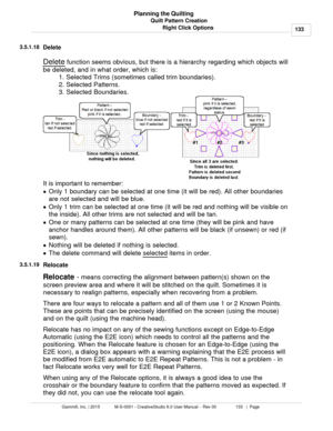Page 133Quilt Pattern Creation133
Gammill, Inc. | 2015             M-S-0001 - CreativeStudio 6.0 User Manual -  Rev 00                 133   |  Page Planning the Quilting
Right Click Options
3.5.1.18
Delete
Delete  function seems obvious, but there is a hierarchy regarding which objects will
be deleted, and in what order, which is: 1. Selected Trims (sometimes called trim boundaries).
2. Selected Patterns.
3. Selected Boundaries. 
It is important to remember:
· Only 1 boundary can be selected at one time (it...