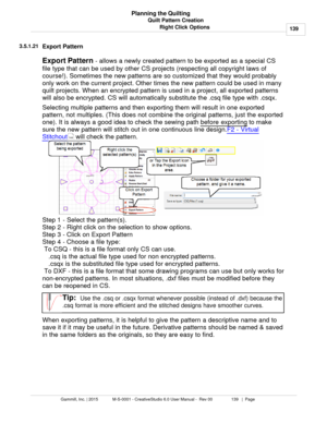 Page 139Quilt Pattern Creation139
Gammill, Inc. | 2015             M-S-0001 - CreativeStudio 6.0 User Manual -  Rev 00                 139   |  Page Planning the Quilting
Right Click Options
3.5.1.21
Export Pattern
Export Pattern  - allows a newly created pattern to be exported as a special CS
file type that  can be used by other CS projects (respecting all copyright laws of
course!) . Sometimes the new patterns are so customized that they would probably
only work on the current project. Other times the new...