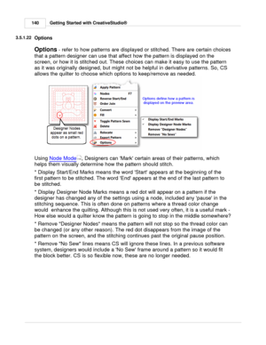 Page 140Getting Started with CreativeStudio®
140
3.5.1.22
Options
Options  
- refer to how patterns are displayed or stitched. There are certain choices
that a pattern designer can use that affect how the pattern is displayed on the
screen, or how it is stitched out. These choices can make it easy to use the pattern
as it was originally designed, but might not be helpful in derivative patterns. So, CS
allows the quilter to choose which options to keep/remove as needed.
Using  Node Mode
, Designers can Mark...