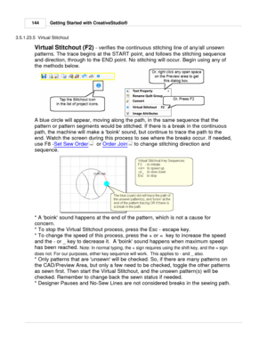 Page 144Getting Started with CreativeStudio®
144
3.5.1.23.5  Virtual Stitchout
Virtual Stitchout (F2)  - verifies the continuous stitching line of any/all unsewn
patterns. The trace begins at the START point, and follows the stitching sequence
and direction, through to the END point. No stitching will occur. Begin using any of
the methods below. 
A blue circle will appear, moving along the path, in the same sequence that the
pattern or pattern segments would be stitched. If there is a break in the continuous...