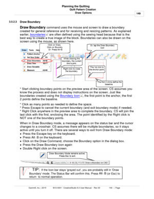 Page 149Quilt Pattern Creation149
Gammill, Inc. | 2015             M-S-0001 - CreativeStudio 6.0 User Manual -  Rev 00                 149   |  Page Planning the Quilting
Draw Options
3.5.2.3
Draw Boundary
Draw Boundary  command uses the mouse and screen to draw a boundary
created for general reference and for receiving and resizing patterns. As explained
earlier,  boundaries
 are often defined using the sewing head because that is the
best way to create a true image of the block. Boundaries can also be drawn on...