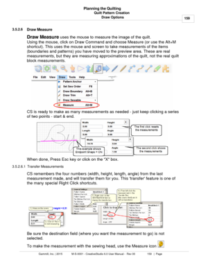 Page 159Quilt Pattern Creation159
Gammill, Inc. | 2015             M-S-0001 - CreativeStudio 6.0 User Manual -  Rev 00                 159   |  Page Planning the Quilting
Draw Options
3.5.2.6
Draw Measure
Draw Measure  
uses the mouse to measure the image of the quilt. 
Using the mouse, click  on Draw Command and choose Measure (or use the Alt+M
shortcut). This uses the mouse and screen to take measurements of the items
(boundaries and patterns) you have moved to the preview area. These are real
measurements,...