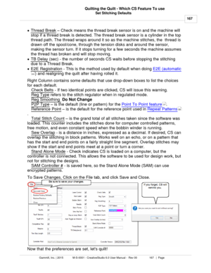 Page 167Set Stitching Defaults167
Gammill, Inc. | 2015             M-S-0001 - CreativeStudio 6.0 User Manual -  Rev 00                 167   |  Page Quilting the Quilt - Which CS Feature To use
 
· Thread Break
 –  Check means the thread break sensor is on and the machine will
stop if a thread break is detected. The thread break sensor is a cylinder in the top
thread path. The thread wraps around it so as the machine stitches, the  thread is
drawn off the spool/cone, through the tension disks and around the...