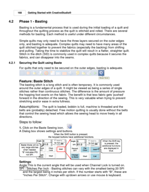 Page 168Getting Started with CreativeStudio®
168
4.2 Phase 1 - Basting
Basting is a fundamental process that is used during the initial loading of a quilt and
throughout the quilting process as the quilt is stitched and rolled. There are several
methods for basting. Each method is useful under different circumstances. 
Simple quilts may only need to have the three layers secured on the outer edges
only, and basting is adequate. Complex quilts may need to have many areas of the
quilt stitched together to prevent...