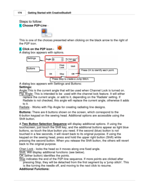 Page 174Getting Started with CreativeStudio®
174
Steps to follow:   
1.  Choose P2P-Line 
-  
This is one of the choices presented when clicking on the black arrow to the right of
the P2P icon. 
2.  Click on the P2P icon -
    
A dialog box appears with options.
A dialog box appears with Settings and Buttons:
Settings:
Angle:
This is the current angle that will be used when Channel Lock is turned on. 
Flip Angle:
 This is intended to be  used with the channel lock feature. It will either
replace the current...