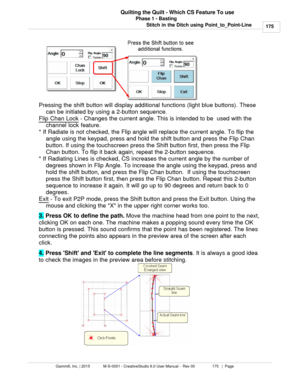 Page 175Phase 1 - Basting175
Gammill, Inc. | 2015             M-S-0001 - CreativeStudio 6.0 User Manual -  Rev 00                 175   |  Page Quilting the Quilt - Which CS Feature To use
Stitch in the Ditch using Point_to_Point-Line
Pressing the shift button will display additional functions (light blue buttons). These can be initiated by using a 2-button sequence. 
Flip Chan Lock
 - Changes the current angle. This is intended to be  used with the
channel lock feature. 
* If Radiate is not checked, the Flip...