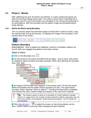 Page 177Phase 2 - Blocks177
Gammill, Inc. | 2015             M-S-0001 - CreativeStudio 6.0 User Manual -  Rev 00                 177   |  Page Quilting the Quilt - Which CS Feature To use
 
4.3 Phase 2 - Blocks
After stabilizing the quilt, the blocks are stitched. In custom quilting the blocks are
often the dominant design being used. The outline of each block is identified (by a
boundary) and CS uses the boundary as a template for the sizing and positioning of
the quilt patterns. Both the boundary and the...