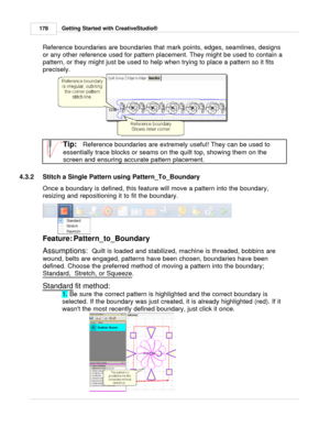 Page 178Getting Started with CreativeStudio®
178
Reference boundaries are boundaries that mark points, edges, seamlines, designs
or any other reference used for pattern placement. They might be used to contain a
pattern, or they might just be used to help when trying to place a pattern so it fits
precisely. 
Tip:   Reference boundaries are extremely useful! They can be used to
essentially trace blocks or seams on the quilt top, showing them on the
screen and ensuring accurate pattern placement.
4.3.2 Stitch a...