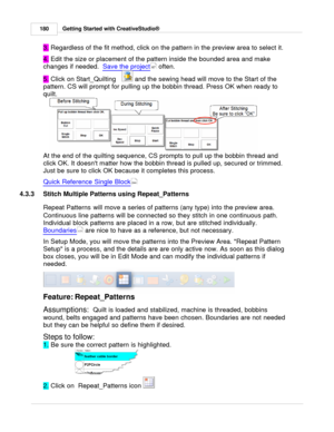 Page 180Getting Started with CreativeStudio®
180
3.  Regardless of the fit method, click on the pattern in the preview area to select it. 
4.  Edit the size or placement of the pattern inside the bounded area and make
changes if needed .  Save the project
 often. 
5.  Click on Start_Quilting   
 and the sewing head will move to the Start of the
pattern. CS will prompt for pulling up the bobbin thread. Press OK when ready to
quilt. 
At the end of the quilting sequence, CS prompts to pull up the bobbin thread and...