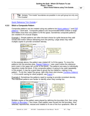 Page 187Phase 2 - Blocks187
Gammill, Inc. | 2015             M-S-0001 - CreativeStudio 6.0 User Manual -  Rev 00                 187   |  Page Quilting the Quilt - Which CS Feature To use
Stitch Partial Patterns using Trim-Outside
Tip:  Multiple Trim-Inside boundaries are possible in one quilt group but only one
Trim-Outside. 
Quick Reference Trim Outside
4.3.5 Stitch a Composite Pattern
Composite patterns can be created using any patterns but  block patterns
 and P2P
patterns  work best.  Composite patterns are...