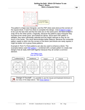 Page 189Phase 2 - Blocks189
Gammill, Inc. | 2015             M-S-0001 - CreativeStudio 6.0 User Manual -  Rev 00                 189   |  Page Quilting the Quilt - Which CS Feature To use
Stitch a Composite Pattern
The patterns shape was triangular, and the P2P clicks were done at the corners of
the square block. It took five clicks to complete this design. (Use  Endpoint snaps
to be sure the last click and the first click are on the same point, but leave endpoint
snap off for the other points.) Originally,...