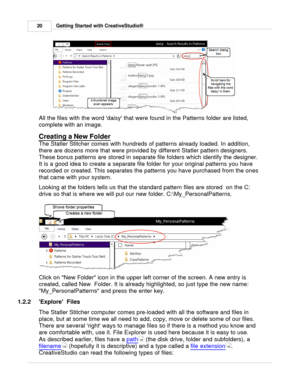 Page 20Getting Started with CreativeStudio®
20
All the files with the word daisy that were found in the Patterns folder are listed,
complete with an image. 
Creating a New Folder
 
The Statler Stitcher comes with hundreds of patterns already loaded. In addition,
there are dozens more that were provided by different Statler pattern designers.
These bonus patterns are stored in separate file folders which identify the designer. 
It is a good idea to create a separate file folder for your original patterns you...