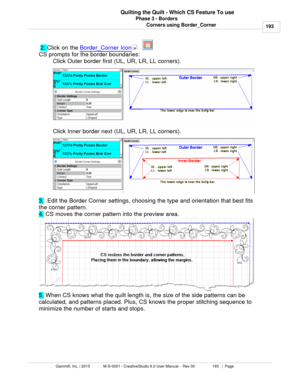 Page 193Phase 3 - Borders193
Gammill, Inc. | 2015             M-S-0001 - CreativeStudio 6.0 User Manual -  Rev 00                 193   |  Page Quilting the Quilt - Which CS Feature To use
Corners using Border_Corner
  2.  Click on the  Border_Corner icon
   
CS prompts for the border boundaries: Click Outer border first (UL, UR, LR, LL corners). 
Click Inner border next (UL, UR, LR, LL corners). 
3.   Edit the Border Corner settings, choosing the type and orientation that best fits
the corner pattern.
4.  CS...