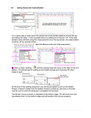 Page 194Getting Started with CreativeStudio®
194
It is a good idea to write down the actual size of the border patterns across the top
and along the sides. In this example there is a difference of almost 1/4. If the side
borders were stitched using the measurements from the top border, the side borders
could be off by several inches.  
5.  Click on Start_Quilting   
 and the sewing head will move to the Start of the first
pattern. CS will prompt for pulling up the bobbin thread and choosing OK when
ready to...