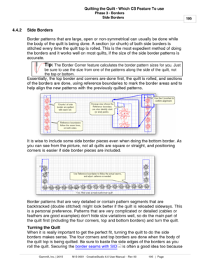 Page 195Phase 3 - Borders195
Gammill, Inc. | 2015             M-S-0001 - CreativeStudio 6.0 User Manual -  Rev 00                 195   |  Page Quilting the Quilt - Which CS Feature To use
Side Borders
4.4.2 Side Borders
Border patterns that are large, open or non-symmetrical can usually be done while
the body of the quilt is being done. A section (or chunk) of both side borders is
stitched every time the quilt top is rolled.  This is the most expedient method of doing
the borders and it works well on most...