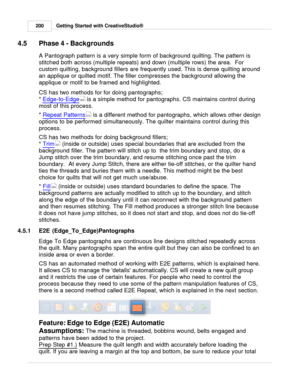 Page 200Getting Started with CreativeStudio®
200
4.5 Phase 4 - Backgrounds
A Pantograph pattern is a very simple form of background quilting. The pattern is
stitched both across (multiple repeats) and down (multiple rows) the area.  For
custom quilting, background fillers are frequently used. This is dense quilting around
an applique or quilted motif. The filler compresses the background allowing the
applique or motif to be framed and highlighted. 
CS has two methods for for doing pantographs; 
*  Edge-to-Edge...