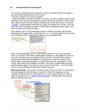 Page 210Getting Started with CreativeStudio®
210
2. The quilt is rolled before the registration points are marked. When this happens,
the quilt and the screen become out of synch. 
* Roll the quilt back to its previous position.
* Verify the position using the crosshair. To do this, move the machine head until the
crosshair on the screen is positioned at the last stitch sewn as shown on the screen.
Now adjust the quilt until the needle is directly over the last stitch sewn on the quilt.  
*  Restart
 the last...