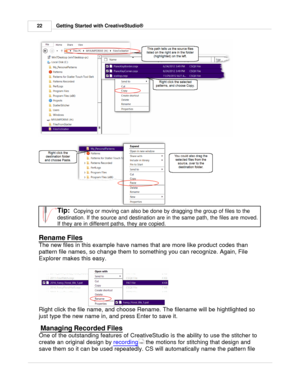 Page 22Getting Started with CreativeStudio®
22
Tip:  Copying or moving can also be done by dragging the group of files to the
destination. If the source and destination are in the same path, the files are moved.
If they are in different paths, they are copied. 
Rename Files
The new files in this example have names that are more like product codes than
pattern file names, so change them to something you can recognize. Again, File
Explorer makes this easy.
Right click the file name, and choose Rename. The...