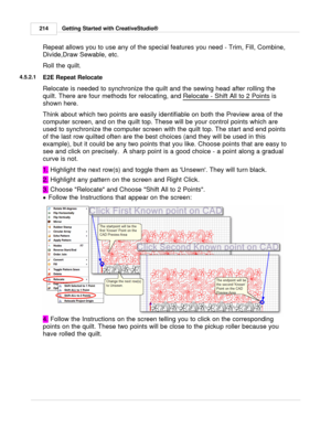 Page 214Getting Started with CreativeStudio®
214
Repeat allows you to use any of the special features you need - Trim, Fill, Combine,
Divide,Draw Sewable, etc. 
Roll the quilt. 
4.5.2.1
E2E Repeat Relocate
Relocate is needed to synchronize the quilt and the sewing head after rolling the
quilt. There are four methods for relocating, and  Relocate - Shift All to 2 Points
 is
shown here. 
Think about which two points are easily identifiable on both the Preview area of the
computer screen, and on the quilt top....