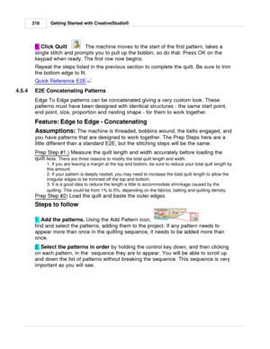 Page 218Getting Started with CreativeStudio®
218
5.  Click Quilt
   
   The machine moves to the start of the first pattern, takes a
single stitch and prompts you to pull up the bobbin, so do that. Press OK on the
keypad when ready. The first row now begins.
Repeat the steps listed in the previous section to complete the quilt. Be sure to trim
the bottom edge to fit.
Quick Reference E2E
4.5.4 E2E Concatenating Patterns
Edge To Edge patterns can be concatenated giving a very custom look. These
patterns must have...