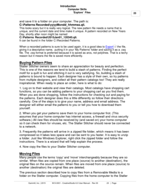 Page 23Computer Skills23
Gammill, Inc. | 2015             M-S-0001 - CreativeStudio 6.0 User Manual -  Rev 00                 23   |  Page Introduction
Explore  Files 
and save it to a folder on your computer. The path is: 
C:\Patterns Recorded\yyyyMondd_hhmmss.qli. 
This looks scary but it is really very logical. The new pattern file needs a name that is
unique, and the current date and time make it unique. A pattern recorded on New Years
Day, shortly after noon might be named 

It can be found in the folder...