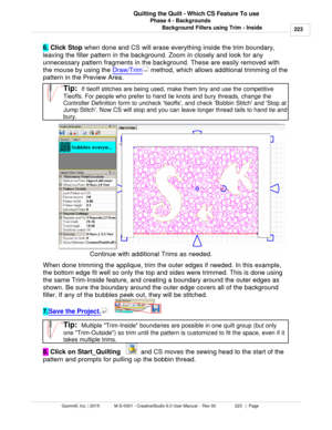 Page 223Phase 4 - Backgrounds223
Gammill, Inc. | 2015             M-S-0001 - CreativeStudio 6.0 User Manual -  Rev 00                 223   |  Page Quilting the Quilt - Which CS Feature To use
Background Fillers using Trim - Inside
6.  Click Stop
 when done and CS will erase everything inside the trim boundary,
leaving the filler pattern in the background. Zoom in closely and look for any
unnecessary pattern fragments in the background. These are easily removed with
the mouse by using the  Draw/Trim
 method,...