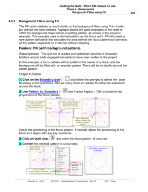 Page 225Phase 4 - Backgrounds225
Gammill, Inc. | 2015             M-S-0001 - CreativeStudio 6.0 User Manual -  Rev 00                 225   |  Page Quilting the Quilt - Which CS Feature To use
Background Fillers using Fill
4.5.6 Background Fillers using Fill
The Fill option delivers a result similar to the background fillers using Trim Inside,
but without the tieoff stitches. Applique blocks are good examples of the need to
stitch the background down behind a quilting pattern, as shown in the previous
example....