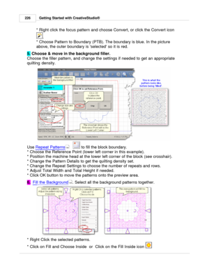 Page 226Getting Started with CreativeStudio®
226
* Right click the focus pattern and choose Convert, or click the Convert icon 
. 
* Choose Pattern to Boundary (PTB). The boundary is blue. In the picture
above, the outer boundary is selected so it is red.
5.  Choose & move in the background filler.  
Choose the filler pattern, and change the settings if needed to get an appropriate
quilting density.   
Use  Repeat Patterns
     to fill the block boundary. 
* Choose the Reference Point (lower left corner in this...