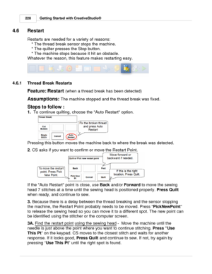 Page 228Getting Started with CreativeStudio®
228
4.6 Restart
Restarts are needed for a variety of reasons: 
* The thread break sensor stops the machine.
* The quilter presses the Stop button.
* The machine stops because it hit an obstacle.
Whatever the reason, this feature makes restarting easy.
4.6.1 Thread Break Restarts
Feature: Restart (when a thread break has been detected) 
Assumptions:  The machine stopped and the thread break was fixed. 
Steps to follow :
1.   To continue  quilting, choose the Auto...