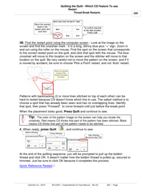 Page 229Restart229
Gammill, Inc. | 2015             M-S-0001 - CreativeStudio 6.0 User Manual -  Rev 00                 229   |  Page Quilting the Quilt - Which CS Feature To use
Thread Break Restarts
3B.  Find the restart point
 using the computer screen  - Look at the image on the
screen  and find the crosshair mark - it is a long, skinny blue plus “+” sign. Zoom in
and out using the roller on the mouse. Find the spot on the screen that corresponds
to the correct restart point on the quilt, and click that spot...